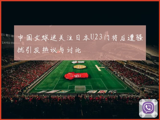 中国女球迷关注日本U23门将后遭骚扰引发热议与讨论