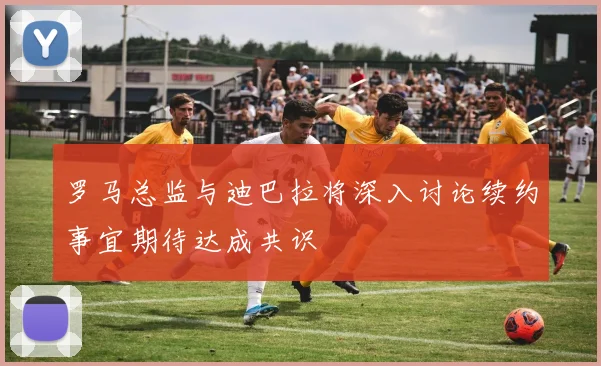 罗马总监与迪巴拉将深入讨论续约事宜期待达成共识