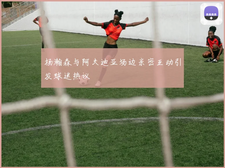 杨瀚森与阿夫迪亚场边亲密互动引发球迷热议