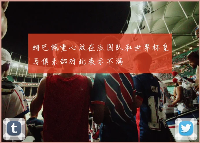 姆巴佩重心放在法国队和世界杯皇马俱乐部对此表示不满