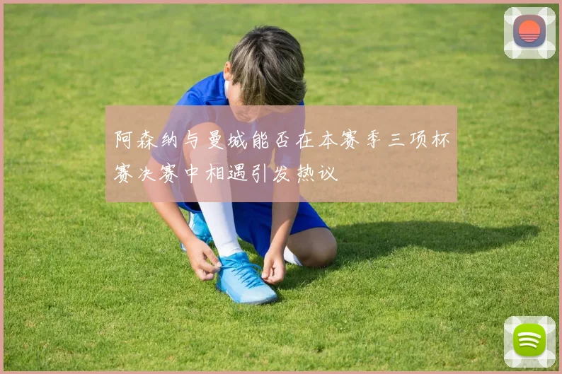 阿森纳与曼城能否在本赛季三项杯赛决赛中相遇引发热议