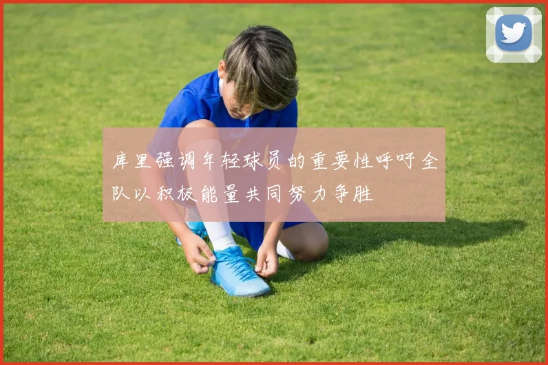 库里强调年轻球员的重要性呼吁全队以积极能量共同努力争胜