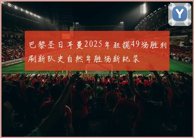 巴黎圣日耳曼2025年狂揽49场胜利刷新队史自然年胜场新纪录
