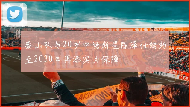 泰山队与20岁中场新星陈泽仕续约至2030年再添实力保障