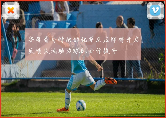 字母哥与特纳的化学反应即将开启反馈交流助力球队合作提升