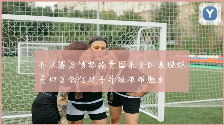 齐沃赛后愤怒指责国米全队表现球员坦言低估对手导致艰难胜利