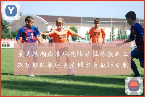 菜鸟杨瀚森表现亮眼弗拉格接近三双助球队取胜克尼佩尔贡献19分展现实力