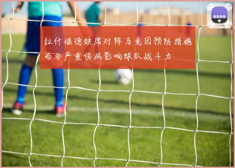 拉什福德缺席对阵马竞因预防措施而非严重伤病影响球队战斗力