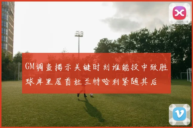 GM调查揭示关键时刻谁能投中致胜球库里居首杜兰特哈利紧随其后