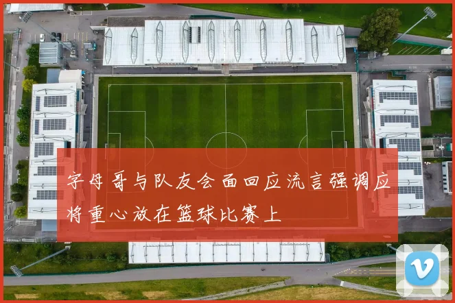 字母哥与队友会面回应流言强调应将重心放在篮球比赛上