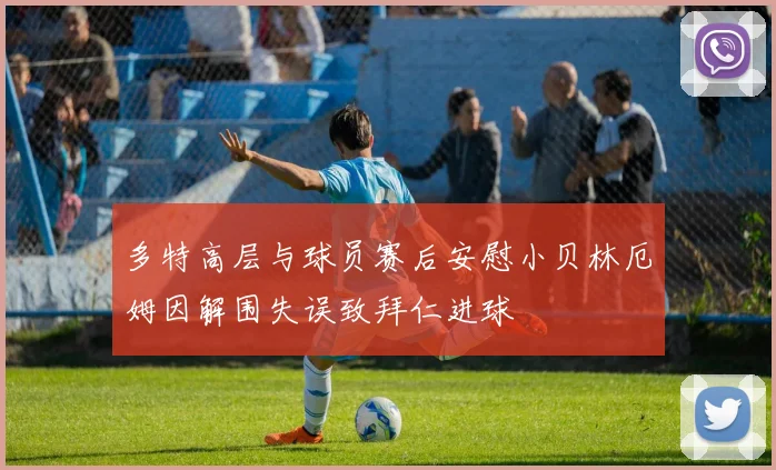 多特高层与球员赛后安慰小贝林厄姆因解围失误致拜仁进球