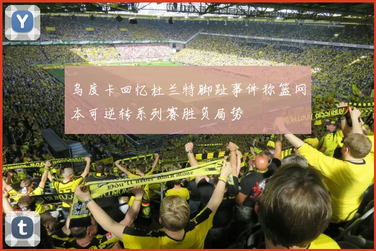 乌度卡回忆杜兰特脚趾事件称篮网本可逆转系列赛胜负局势