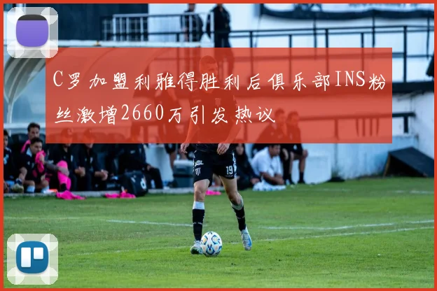 C罗加盟利雅得胜利后俱乐部INS粉丝激增2660万引发热议