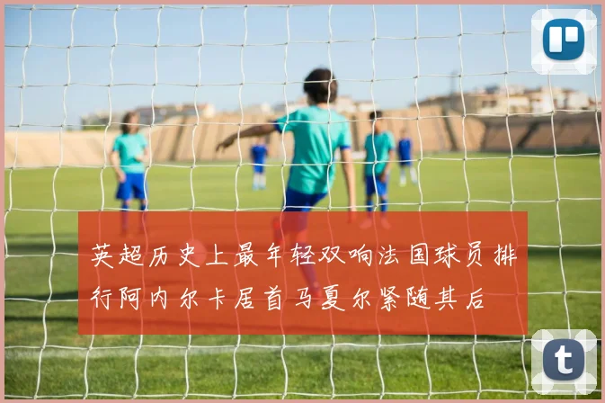 英超历史上最年轻双响法国球员排行阿内尔卡居首马夏尔紧随其后