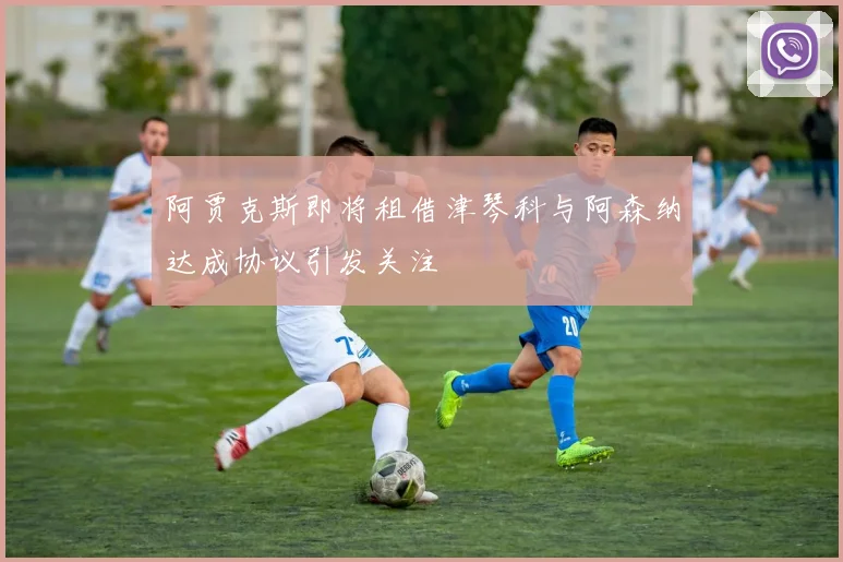 阿贾克斯即将租借津琴科与阿森纳达成协议引发关注