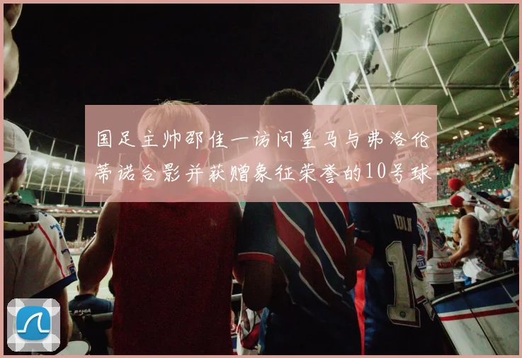 国足主帅邵佳一访问皇马与弗洛伦蒂诺合影并获赠象征荣誉的10号球衣