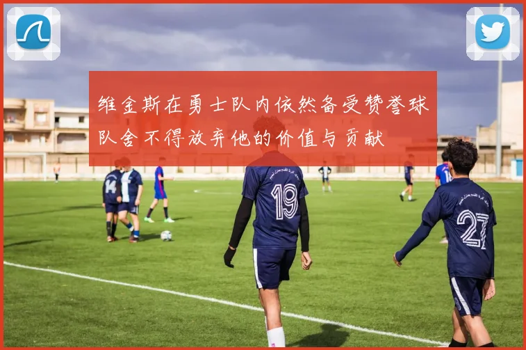 维金斯在勇士队内依然备受赞誉球队舍不得放弃他的价值与贡献