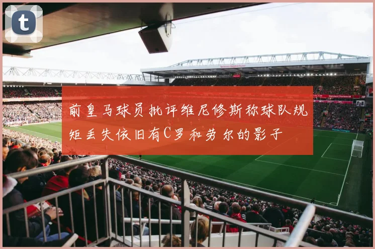 前皇马球员批评维尼修斯称球队规矩丢失依旧有C罗和劳尔的影子