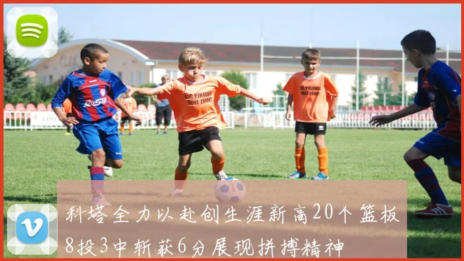 科塔全力以赴创生涯新高20个篮板8投3中斩获6分展现拼搏精神