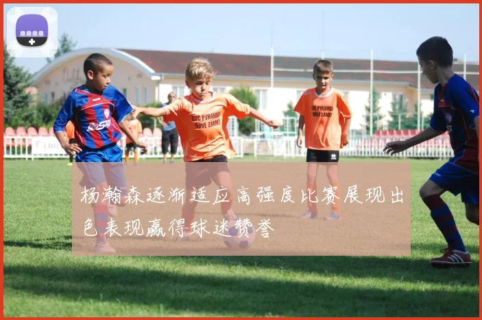 杨瀚森逐渐适应高强度比赛展现出色表现赢得球迷赞誉