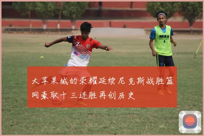 大苹果城的荣耀延续尼克斯战胜篮网豪取十三连胜再创历史