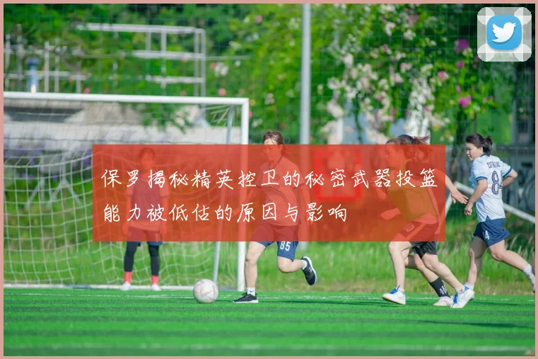 保罗揭秘精英控卫的秘密武器投篮能力被低估的原因与影响