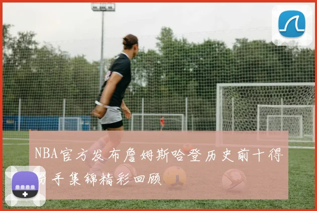 NBA官方发布詹姆斯哈登历史前十得分手集锦精彩回顾