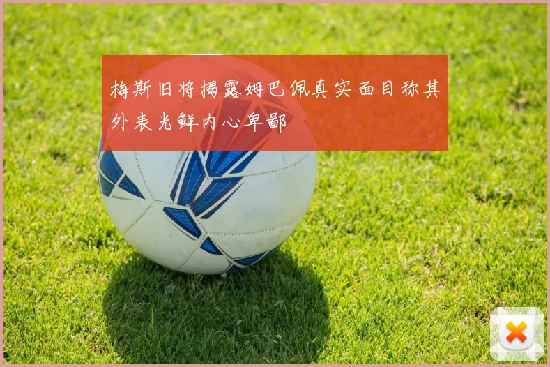 梅斯旧将揭露姆巴佩真实面目称其外表光鲜内心卑鄙