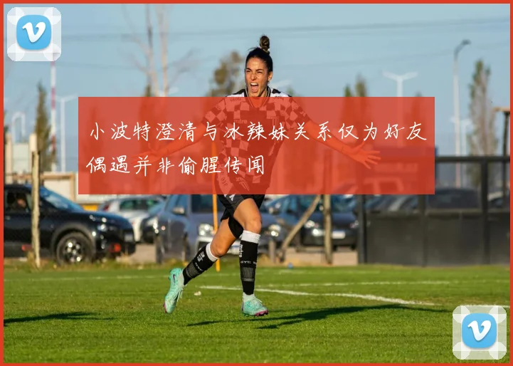 小波特澄清与冰辣妹关系仅为好友偶遇并非偷腥传闻