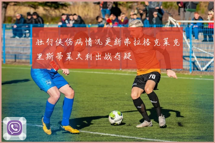 独行侠伤病情况更新弗拉格克莱克里斯蒂莱夫利出战存疑