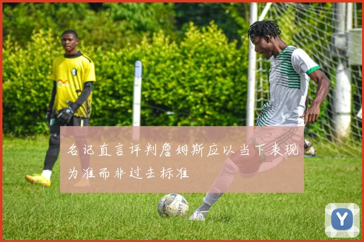 名记直言评判詹姆斯应以当下表现为准而非过去标准