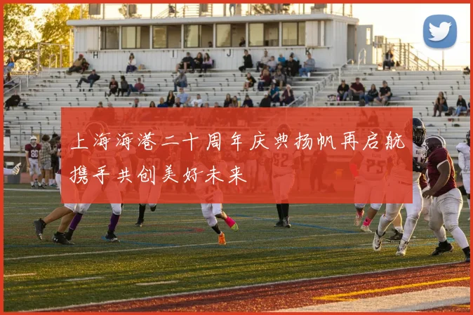 上海海港二十周年庆典扬帆再启航携手共创美好未来