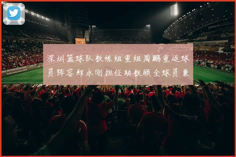 深圳篮球队教练组重组周鹏重返球员阵容郑永刚担任助教顾全球员兼任助教