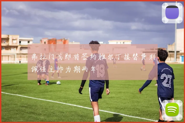 弗拉门戈即将签约雅尔丁接替费利佩任主帅为期两年