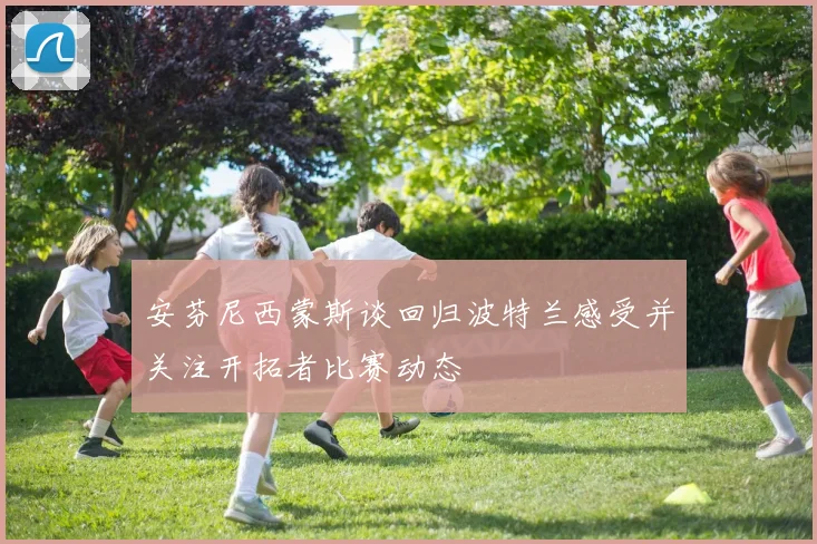 安芬尼西蒙斯谈回归波特兰感受并关注开拓者比赛动态