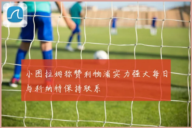 小图拉姆称赞利物浦实力强大每日与科纳特保持联系