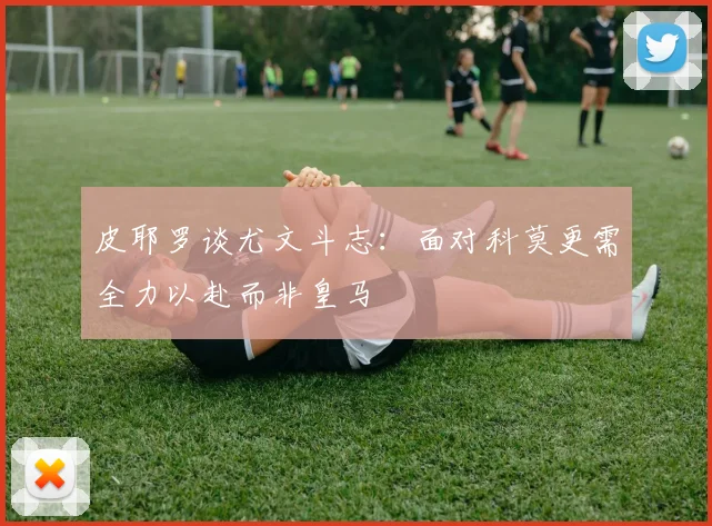 皮耶罗谈尤文斗志：面对科莫更需全力以赴而非皇马