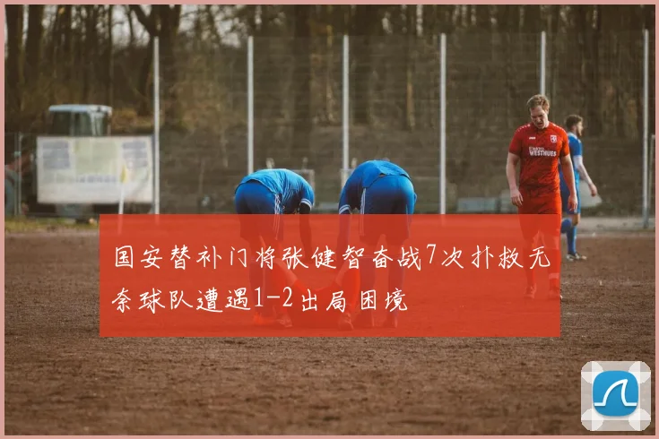 国安替补门将张健智奋战7次扑救无奈球队遭遇1-2出局困境