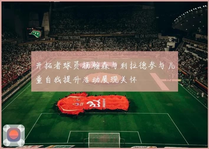 开拓者球员杨瀚森与利拉德参与儿童自我提升活动展现关怀