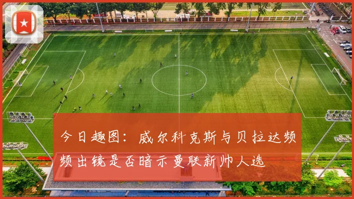 今日趣图：威尔科克斯与贝拉达频频出镜是否暗示曼联新帅人选