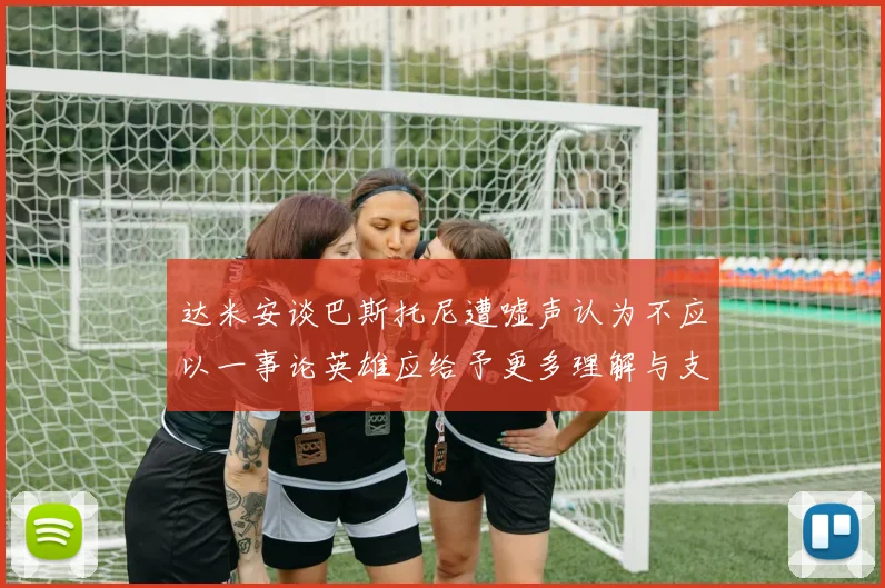 达米安谈巴斯托尼遭嘘声认为不应以一事论英雄应给予更多理解与支持