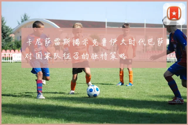 卡尼萨雷斯揭示克鲁伊夫时代巴萨对国家队征召的独特策略