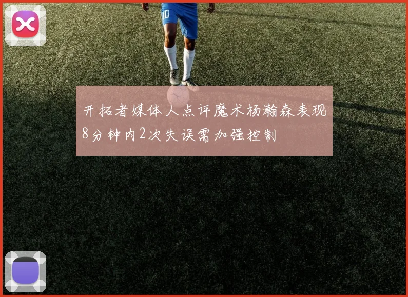 开拓者媒体人点评魔术杨瀚森表现8分钟内2次失误需加强控制