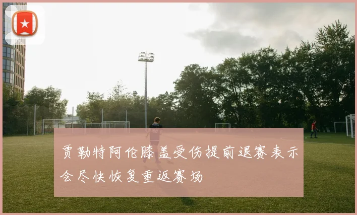 贾勒特阿伦膝盖受伤提前退赛表示会尽快恢复重返赛场